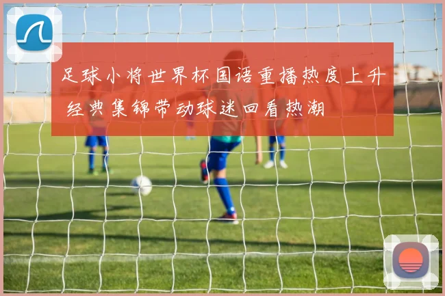 足球小将世界杯国语重播热度上升 经典集锦带动球迷回看热潮