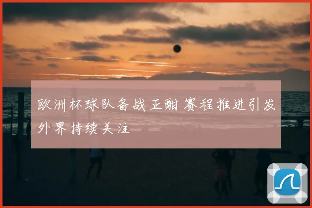 欧洲杯球队备战正酣 赛程推进引发外界持续关注