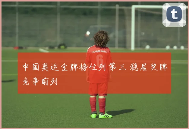 中国奥运金牌榜位列第三 稳居奖牌竞争前列