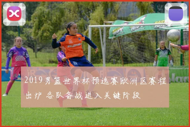 2019男篮世界杯预选赛欧洲区赛程出炉 各队备战进入关键阶段