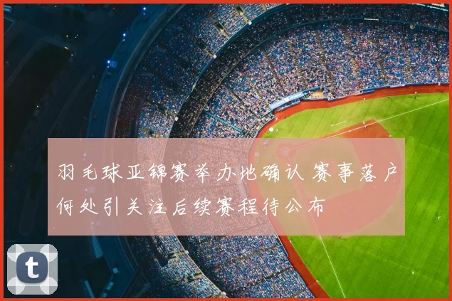 羽毛球亚锦赛举办地确认 赛事落户何处引关注后续赛程待公布