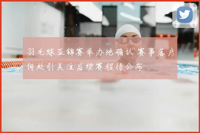 羽毛球亚锦赛举办地确认 赛事落户何处引关注后续赛程待公布
